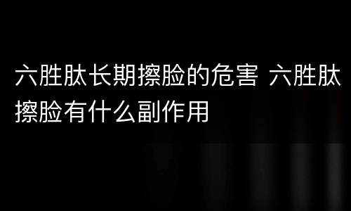 六胜肽长期擦脸的危害 六胜肽擦脸有什么副作用