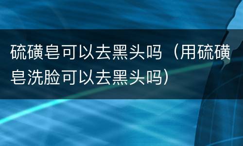 硫磺皂可以去黑头吗（用硫磺皂洗脸可以去黑头吗）