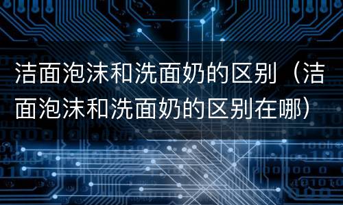 洁面泡沫和洗面奶的区别（洁面泡沫和洗面奶的区别在哪）