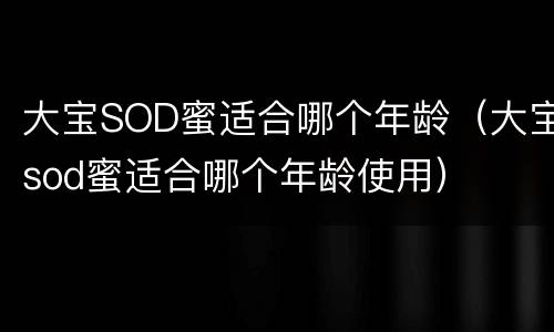 大宝SOD蜜适合哪个年龄（大宝sod蜜适合哪个年龄使用）