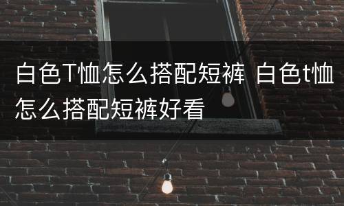 白色T恤怎么搭配短裤 白色t恤怎么搭配短裤好看