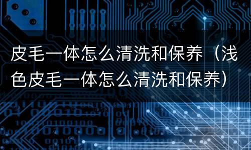 皮毛一体怎么清洗和保养（浅色皮毛一体怎么清洗和保养）
