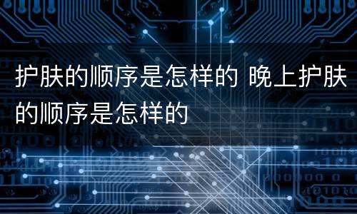 护肤的顺序是怎样的 晚上护肤的顺序是怎样的