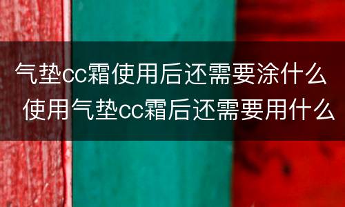 气垫cc霜使用后还需要涂什么 使用气垫cc霜后还需要用什么