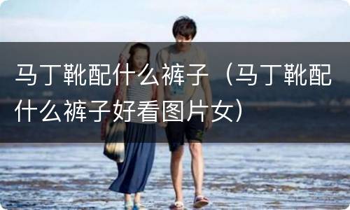 马丁靴配什么裤子（马丁靴配什么裤子好看图片女）