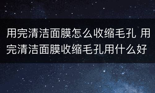 用完清洁面膜怎么收缩毛孔 用完清洁面膜收缩毛孔用什么好