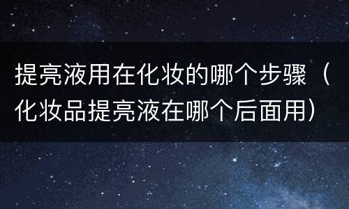提亮液用在化妆的哪个步骤（化妆品提亮液在哪个后面用）