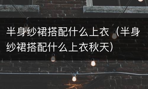 半身纱裙搭配什么上衣（半身纱裙搭配什么上衣秋天）