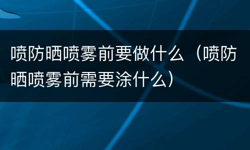 喷防晒喷雾前要做什么（喷防晒喷雾前需要涂什么）