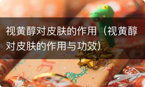 视黄醇对皮肤的作用（视黄醇对皮肤的作用与功效）