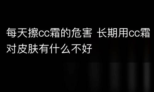 每天擦cc霜的危害 长期用cc霜对皮肤有什么不好