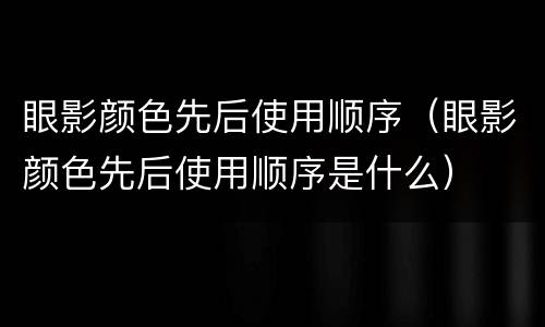 眼影颜色先后使用顺序（眼影颜色先后使用顺序是什么）