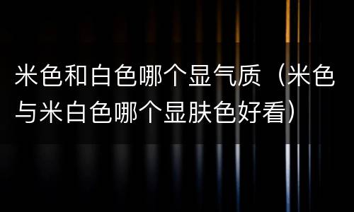 米色和白色哪个显气质（米色与米白色哪个显肤色好看）