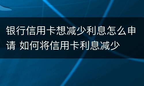 银行信用卡想减少利息怎么申请 如何将信用卡利息减少