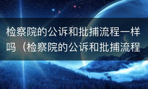 检察院的公诉和批捕流程一样吗（检察院的公诉和批捕流程一样吗知乎）