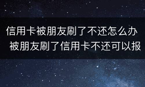 信用卡被朋友刷了不还怎么办 被朋友刷了信用卡不还可以报警吗