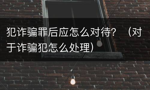 犯诈骗罪后应怎么对待？（对于诈骗犯怎么处理）