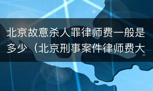 北京故意杀人罪律师费一般是多少（北京刑事案件律师费大约多少）