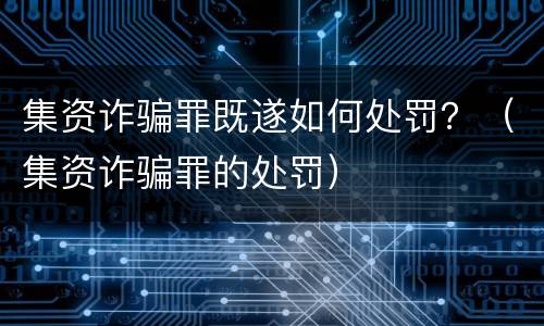 集资诈骗罪既遂如何处罚？（集资诈骗罪的处罚）