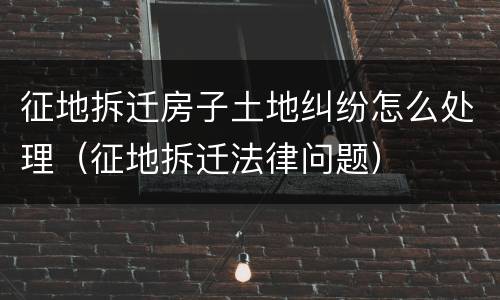 征地拆迁房子土地纠纷怎么处理（征地拆迁法律问题）