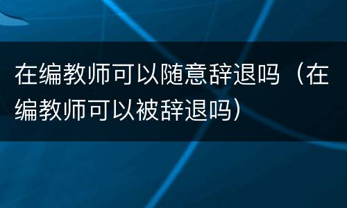 在编教师可以随意辞退吗（在编教师可以被辞退吗）