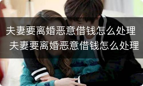 夫妻要离婚恶意借钱怎么处理 夫妻要离婚恶意借钱怎么处理呢