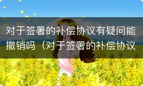 对于签署的补偿协议有疑问能撤销吗（对于签署的补偿协议有疑问能撤销吗怎么办）