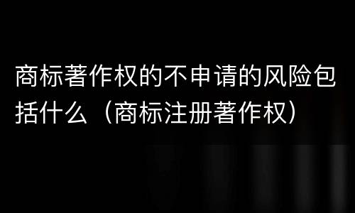 商标著作权的不申请的风险包括什么（商标注册著作权）