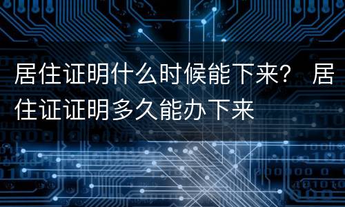 居住证明什么时候能下来？ 居住证证明多久能办下来