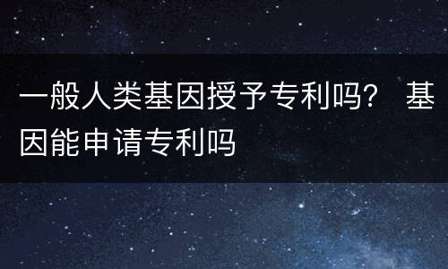 一般人类基因授予专利吗？ 基因能申请专利吗