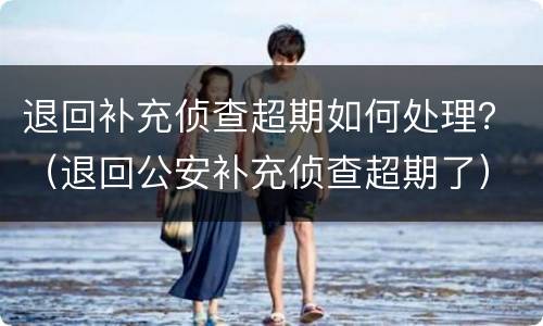 退回补充侦查超期如何处理？（退回公安补充侦查超期了）