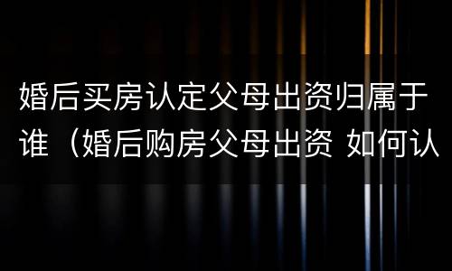 婚后买房认定父母出资归属于谁（婚后购房父母出资 如何认定）