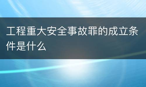 工程重大安全事故罪的成立条件是什么