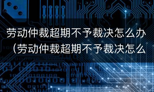 劳动仲裁超期不予裁决怎么办（劳动仲裁超期不予裁决怎么办呢）