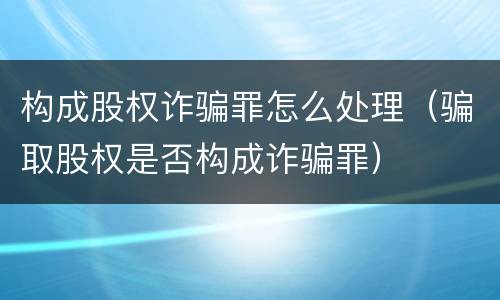 构成股权诈骗罪怎么处理（骗取股权是否构成诈骗罪）