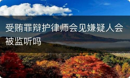 受贿罪辩护律师会见嫌疑人会被监听吗