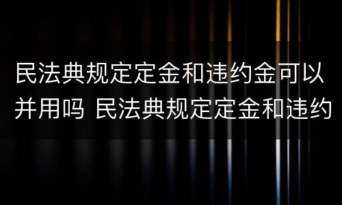 民法典规定定金和违约金可以并用吗 民法典规定定金和违约金可以并用吗