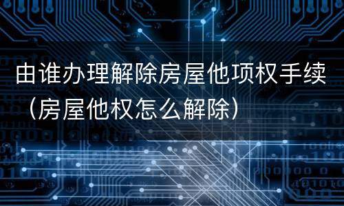 由谁办理解除房屋他项权手续（房屋他权怎么解除）