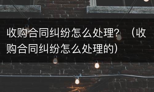 收购合同纠纷怎么处理？（收购合同纠纷怎么处理的）
