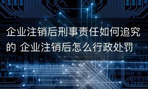 企业注销后刑事责任如何追究的 企业注销后怎么行政处罚