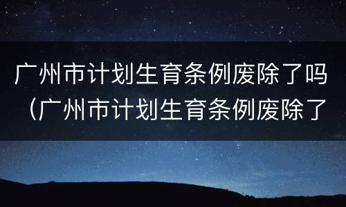 广州市计划生育条例废除了吗（广州市计划生育条例废除了吗最新）