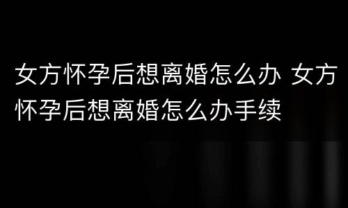 女方怀孕后想离婚怎么办 女方怀孕后想离婚怎么办手续
