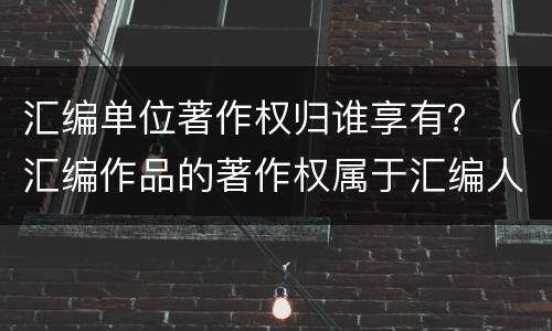 汇编单位著作权归谁享有？（汇编作品的著作权属于汇编人）