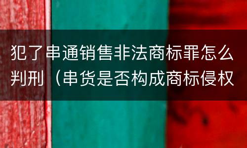 犯了串通销售非法商标罪怎么判刑（串货是否构成商标侵权）