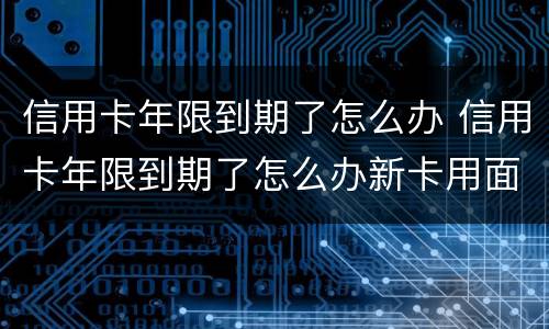 信用卡年限到期了怎么办 信用卡年限到期了怎么办新卡用面签嘛