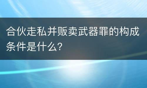 合伙走私并贩卖武器罪的构成条件是什么？