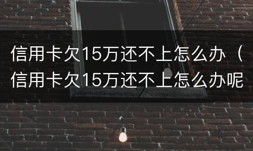 信用卡欠15万还不上怎么办（信用卡欠15万还不上怎么办呢）