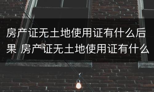 房产证无土地使用证有什么后果 房产证无土地使用证有什么后果吗