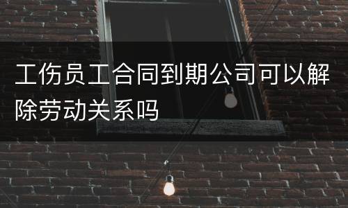 工伤员工合同到期公司可以解除劳动关系吗