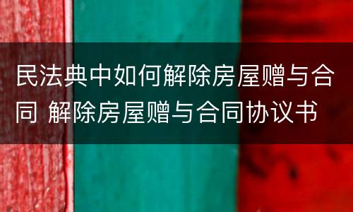 民法典中如何解除房屋赠与合同 解除房屋赠与合同协议书